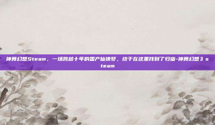 神舞幻想Steam,一场跨越十年的国产仙侠梦,终于在这里找到了归宿-神舞幻想》steam