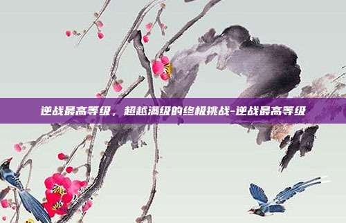 逆战最高等级，超越满级的终极挑战-逆战最高等级