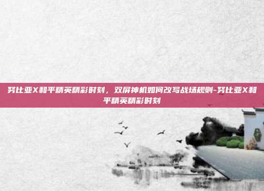 努比亚X和平精英精彩时刻,双屏神机如何改写战场规则-努比亚X和平精英精彩时刻