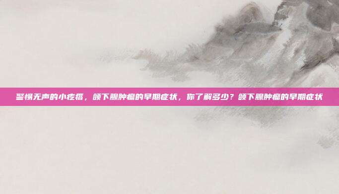 警惕无声的小疙瘩,颌下腺肿瘤的早期症状,你了解多少?颌下腺肿瘤的早期症状