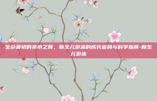 生命最初的亲水之舞,新生儿游泳的成长密码与科学指南-新生儿游泳