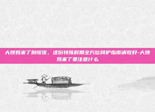 大姨妈来了别慌张,这份特殊时期全方位呵护指南请收好-大姨妈来了要注意什么