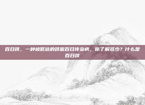 百日咳,一种被低估的咳嗽百日传染病,你了解多少?什么是百日咳