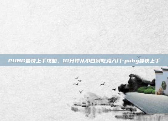 PUBG最快上手攻略,10分钟从小白到吃鸡入门-pubg最快上手