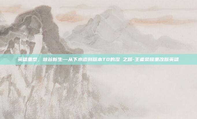 英雄重塑,峡谷新生—从下水道到版本T0的涅槃之路-王者荣耀里改版英雄