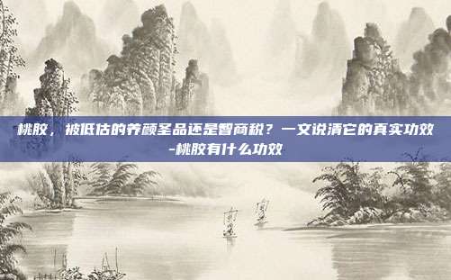 桃胶,被低估的养颜圣品还是智商税?一文说清它的真实功效-桃胶有什么功效