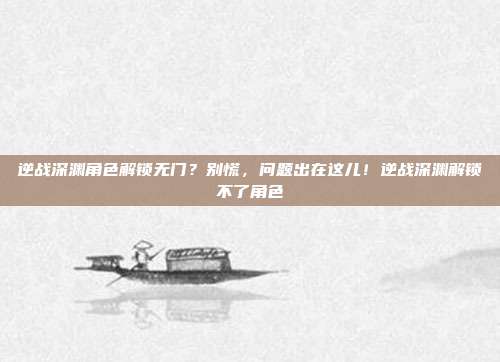 逆战深渊角色解锁无门?别慌,问题出在这儿!逆战深渊解锁不了角色