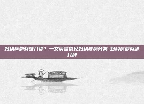妇科病都有哪几种？一文读懂常见妇科疾病分类-妇科病都有哪几种