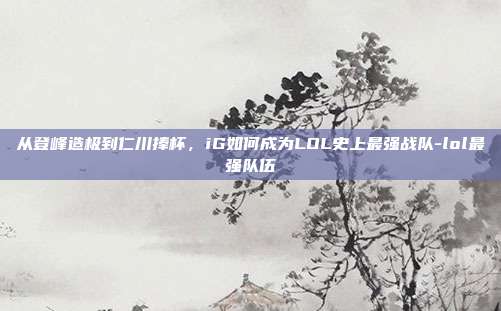 从登峰造极到仁川捧杯，iG如何成为LOL史上最强战队-lol最强队伍