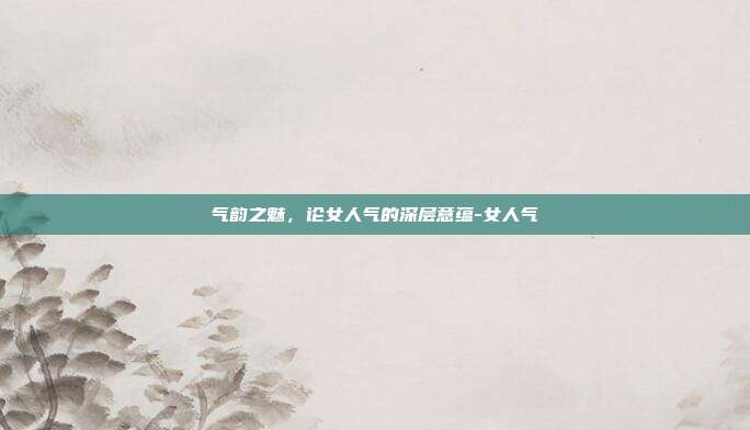 气韵之魅,论女人气的深层意蕴-女人气