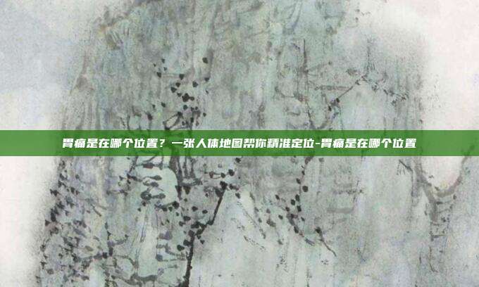 胃痛是在哪个位置?一张人体地图帮你精准定位-胃痛是在哪个位置