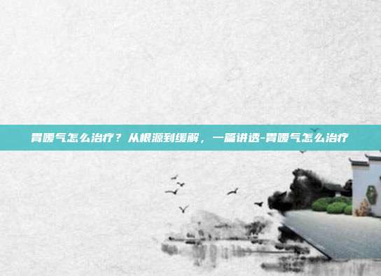 胃嗳气怎么治疗？从根源到缓解，一篇讲透-胃嗳气怎么治疗