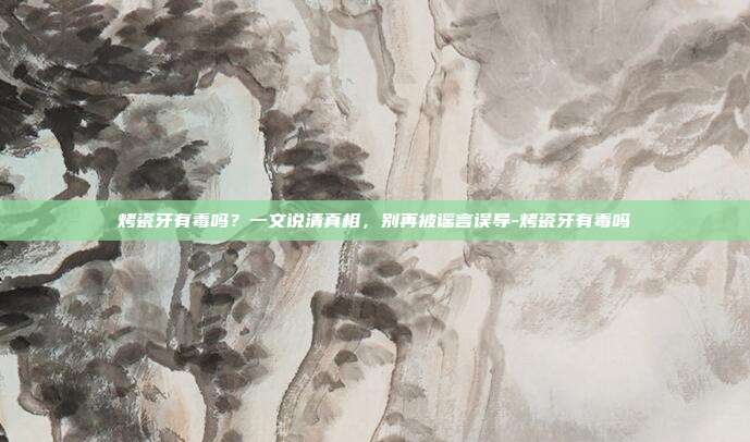 烤瓷牙有毒吗?一文说清真相,别再被谣言误导-烤瓷牙有毒吗