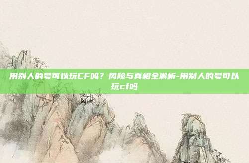 用别人的号可以玩CF吗?风险与真相全解析-用别人的号可以玩cf吗