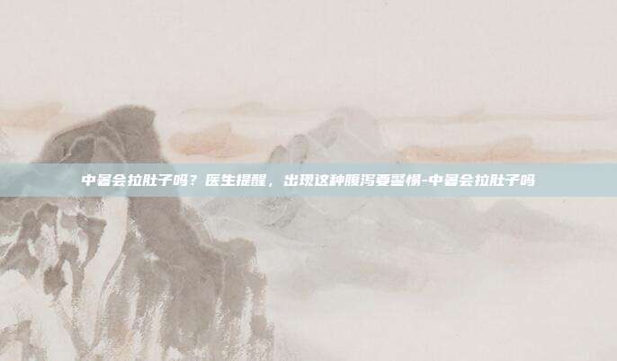 中暑会拉肚子吗?医生提醒,出现这种腹泻要警惕-中暑会拉肚子吗