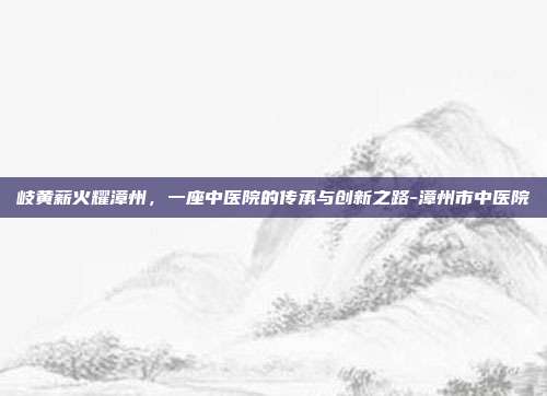 岐黄薪火耀漳州,一座中医院的传承与创新之路-漳州市中医院