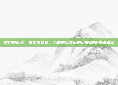文明的面具,掠夺的盛宴,八国联军背后的帝国逻辑-8国联军