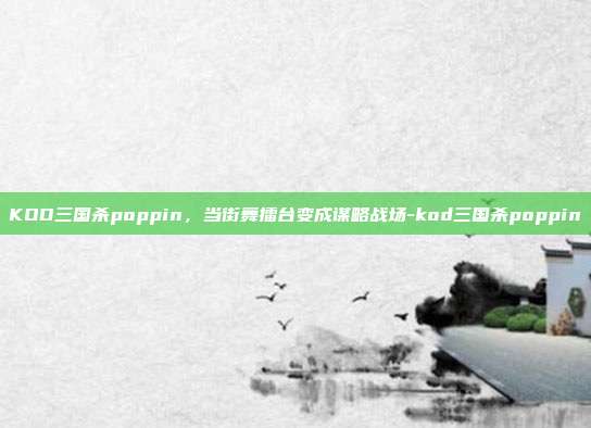 KOD三国杀poppin,当街舞擂台变成谋略战场-kod三国杀poppin