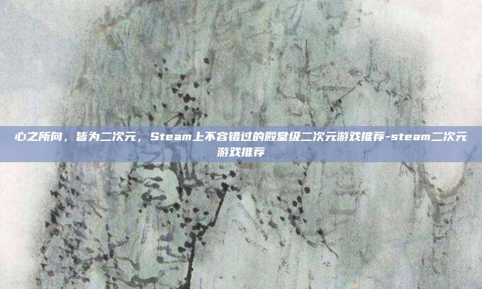 心之所向,皆为二次元,Steam上不容错过的殿堂级二次元游戏推荐-steam二次元游戏推荐