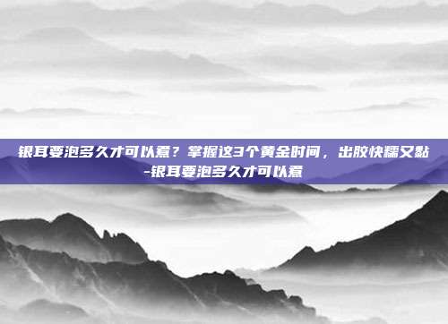 银耳要泡多久才可以煮?掌握这3个黄金时间,出胶快糯又黏-银耳要泡多久才可以煮