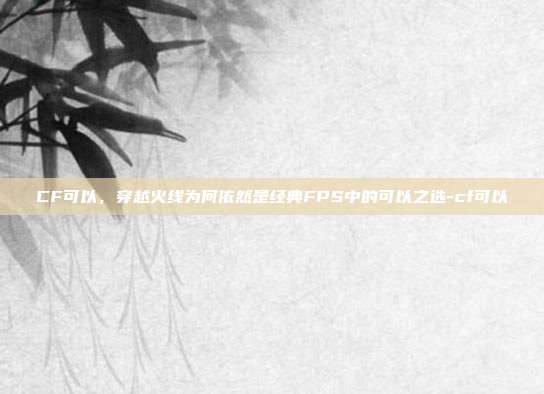 CF可以，穿越火线为何依然是经典FPS中的可以之选-cf可以