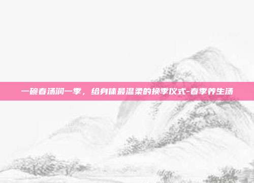 一碗春汤润一季，给身体最温柔的换季仪式-春季养生汤