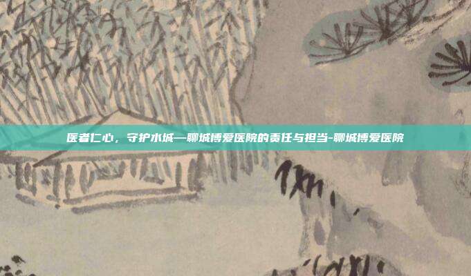 医者仁心,守护水城—聊城博爱医院的责任与担当-聊城博爱医院