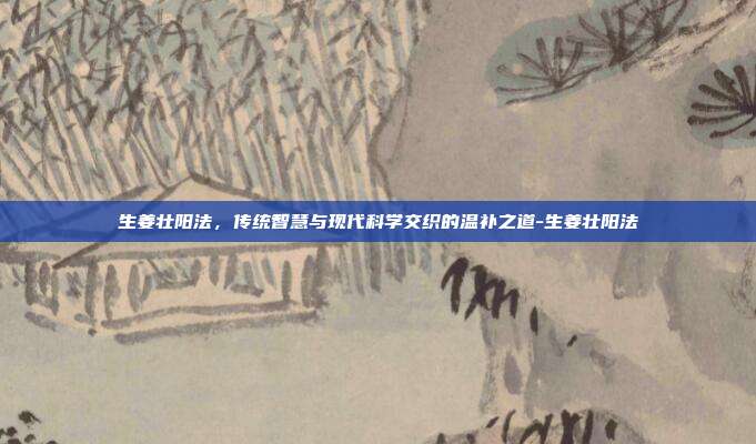生姜壮阳法,传统智慧与现代科学交织的温补之道-生姜壮阳法
