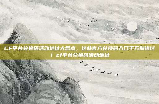 CF平台兑换码活动地址大盘点,这些官方兑换码入口千万别错过!cf平台兑换码活动地址