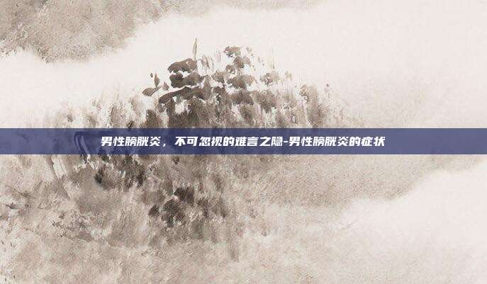 男性膀胱炎，不可忽视的难言之隐-男性膀胱炎的症状