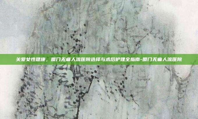 关爱女性健康,厦门无痛人流医院选择与术后护理全指南-厦门无痛人流医院