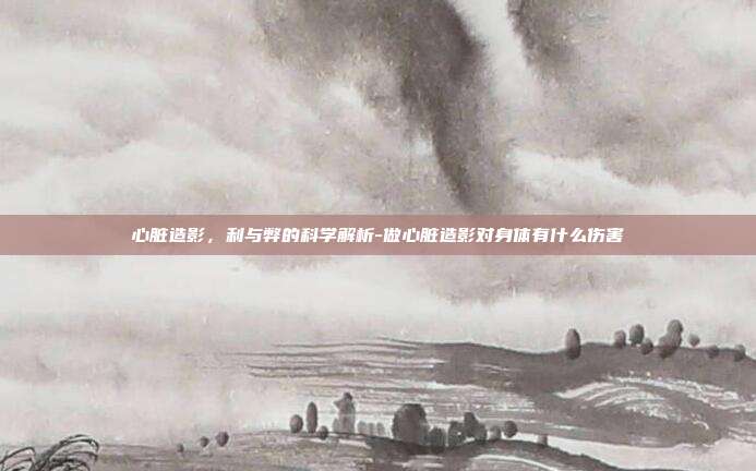 心脏造影,利与弊的科学解析-做心脏造影对身体有什么伤害