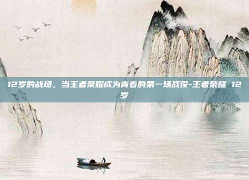 12岁的战场，当王者荣耀成为青春的第一场战役-王者荣耀 12岁