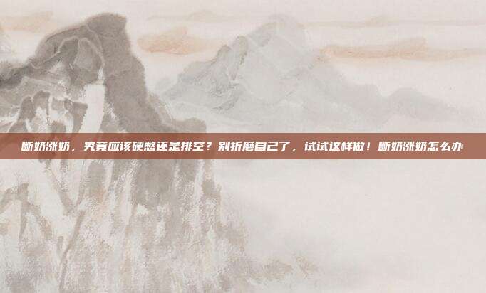 断奶涨奶,究竟应该硬憋还是排空?别折磨自己了,试试这样做!断奶涨奶怎么办