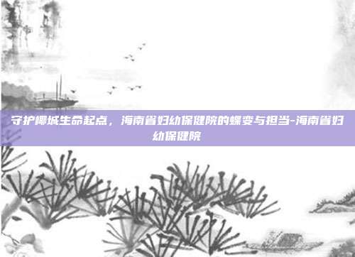 守护椰城生命起点，海南省妇幼保健院的蝶变与担当-海南省妇幼保健院