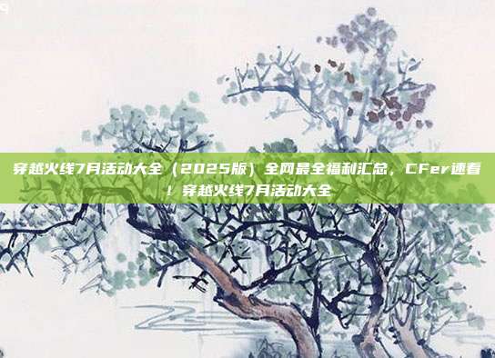 穿越火线7月活动大全(2025版)全网最全福利汇总,CFer速看!穿越火线7月活动大全