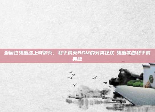 当魔性鬼畜遇上特种兵，和平精英BGM的另类狂欢-鬼畜歌曲和平精英版
