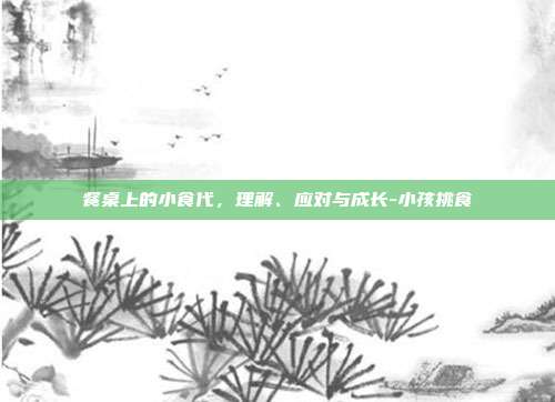 餐桌上的小食代，理解、应对与成长-小孩挑食