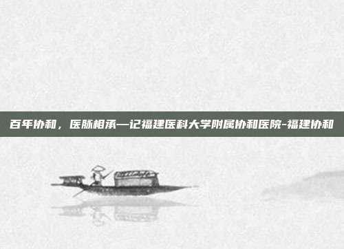 百年协和，医脉相承—记福建医科大学附属协和医院-福建协和