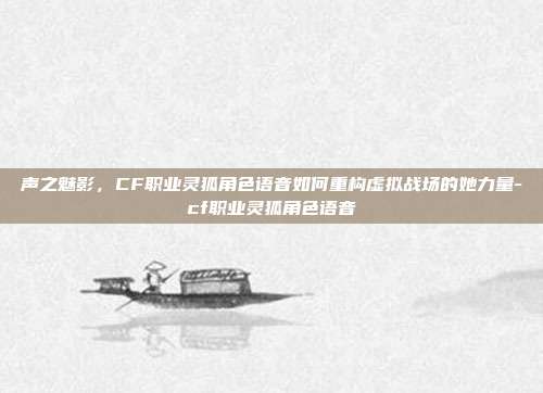 声之魅影，CF职业灵狐角色语音如何重构虚拟战场的她力量-cf职业灵狐角色语音