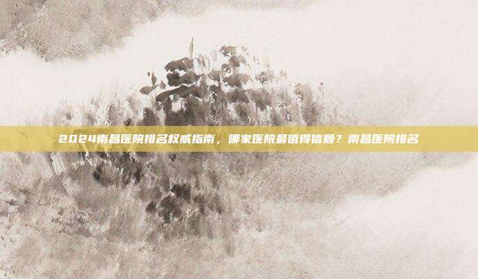 2024南昌医院排名权威指南,哪家医院最值得信赖?南昌医院排名