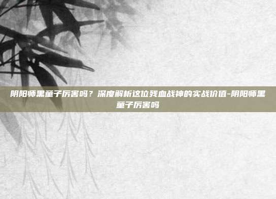 阴阳师黑童子厉害吗?深度解析这位残血战神的实战价值-阴阳师黑童子厉害吗