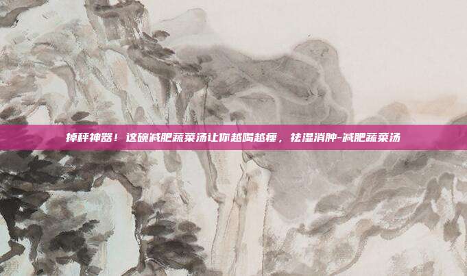 掉秤神器!这碗减肥蔬菜汤让你越喝越瘦,祛湿消肿-减肥蔬菜汤