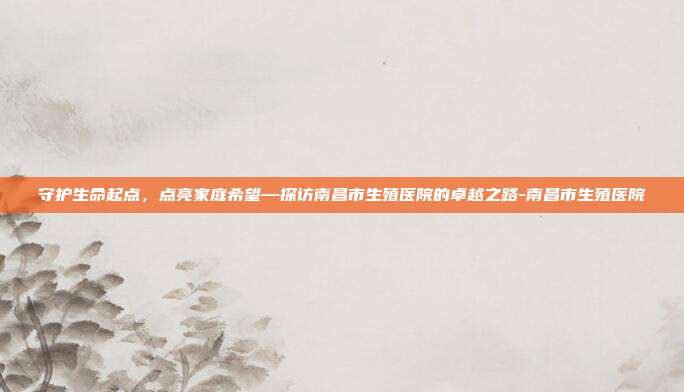 守护生命起点，点亮家庭希望—探访南昌市生殖医院的卓越之路-南昌市生殖医院