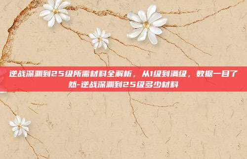 逆战深渊到25级所需材料全解析,从1级到满级,数据一目了然-逆战深渊到25级多少材料