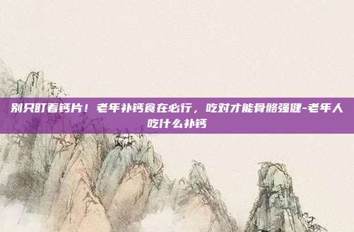 别只盯着钙片!老年补钙食在必行,吃对才能骨骼强健-老年人吃什么补钙