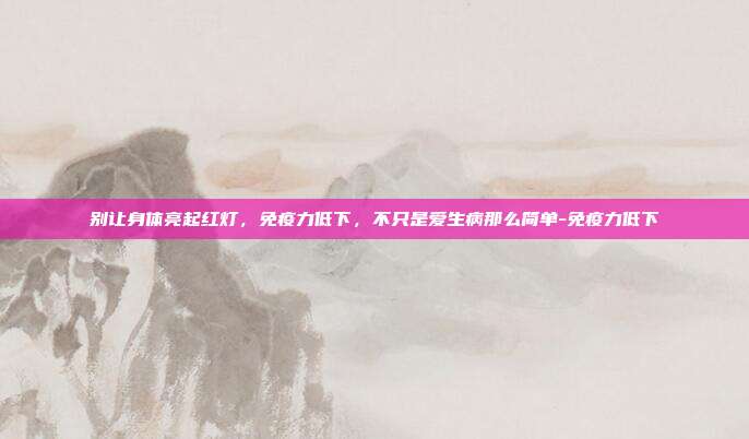 别让身体亮起红灯，免疫力低下，不只是爱生病那么简单-免疫力低下