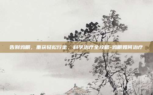 告别鸡眼,重获轻松行走,科学治疗全攻略-鸡眼如何治疗