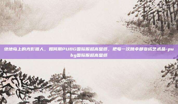 绝地岛上的光影猎人,如何用PUBG国际服超高壁纸,把每一次跳伞都变成艺术品-pubg国际服超高壁纸