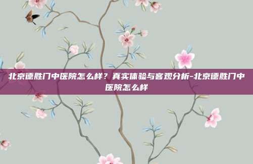 北京德胜门中医院怎么样?真实体验与客观分析-北京德胜门中医院怎么样
